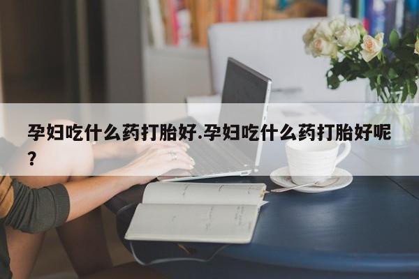 私人卖堕胎药的微信孕妇吃什么药打胎好.孕妇吃什么药打胎好呢？