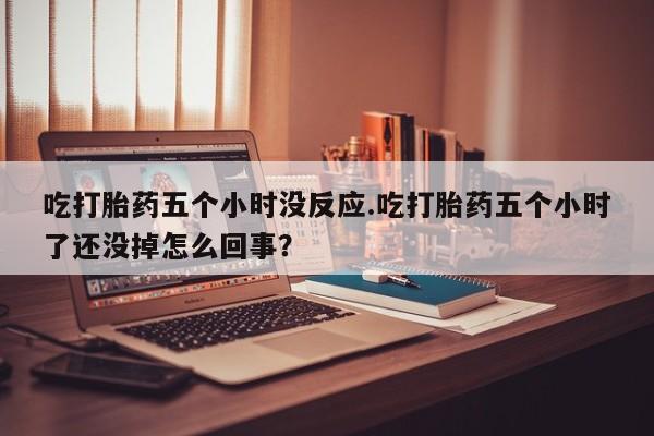 私人卖堕胎药的微信吃打胎药五个小时没反应.吃打胎药五个小时了还没掉怎么回事？