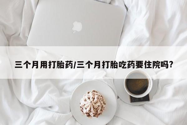 私人卖堕胎药的微信三个月用打胎药/三个月打胎吃药要住院吗?