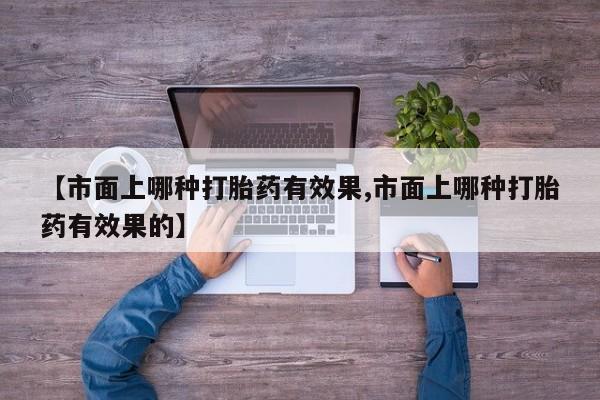 私人卖堕胎药的微信【市面上哪种打胎药有效果,市面上哪种打胎药有效果的】
