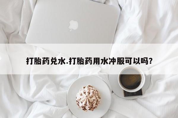 私人卖堕胎药的微信打胎药兑水.打胎药用水冲服可以吗？