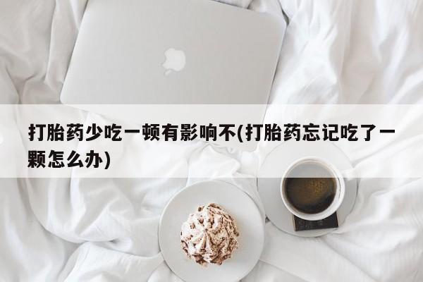 私人卖堕胎药的微信打胎药少吃一顿有影响不(打胎药忘记吃了一颗怎么办)