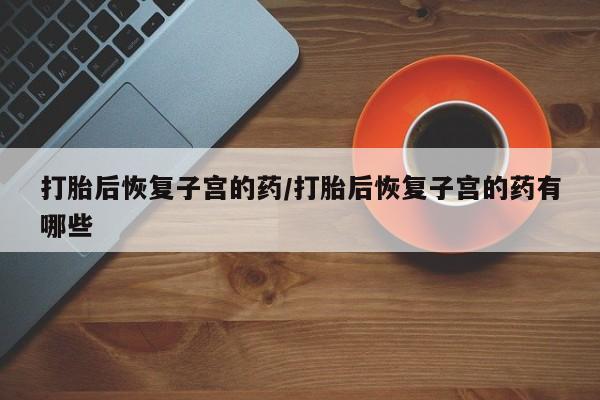 私人卖堕胎药的微信打胎后恢复子宫的药/打胎后恢复子宫的药有哪些