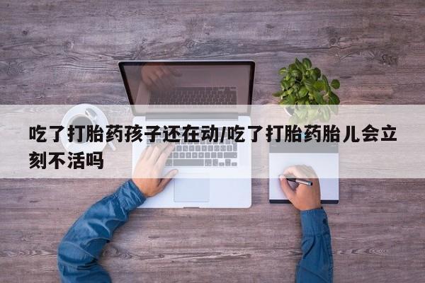 私人卖堕胎药的微信吃了打胎药孩子还在动/吃了打胎药胎儿会立刻不活吗