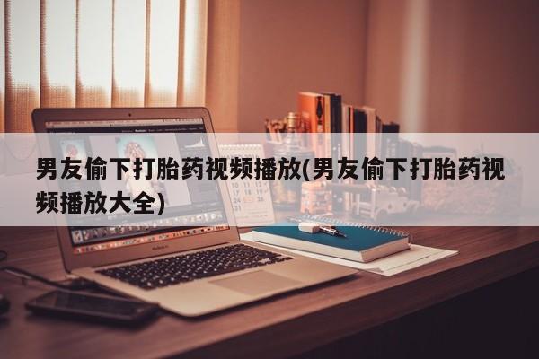 私人卖堕胎药的微信男友偷下打胎药视频播放(男友偷下打胎药视频播放大全)