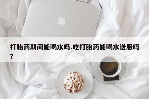 私人卖堕胎药的微信打胎药期间能喝水吗.吃打胎药能喝水送服吗？