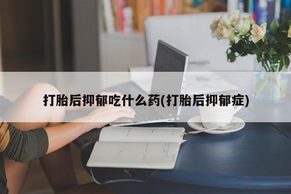 私人卖堕胎药的微信打胎后抑郁吃什么药(打胎后抑郁症)
