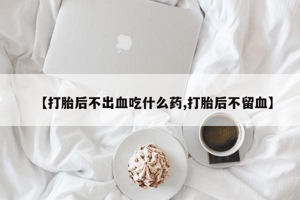 私人卖堕胎药的微信【打胎后不出血吃什么药,打胎后不留血】