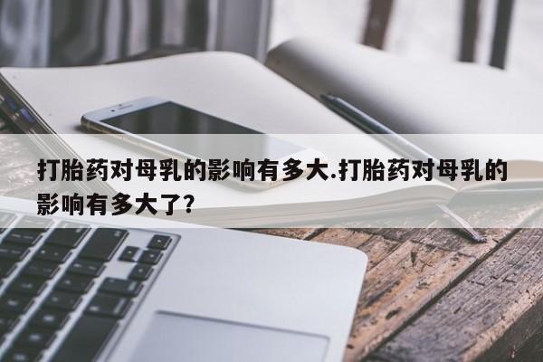私人卖堕胎药的微信打胎药对母乳的影响有多大.打胎药对母乳的影响有多大了？