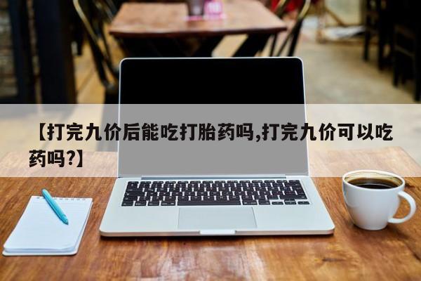 私人卖堕胎药的微信【打完九价后能吃打胎药吗,打完九价可以吃药吗?】
