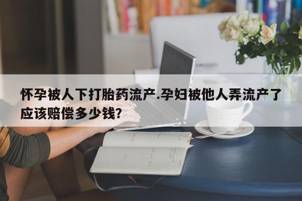 私人卖堕胎药的微信怀孕被人下打胎药流产.孕妇被他人弄流产了应该赔偿多少钱？