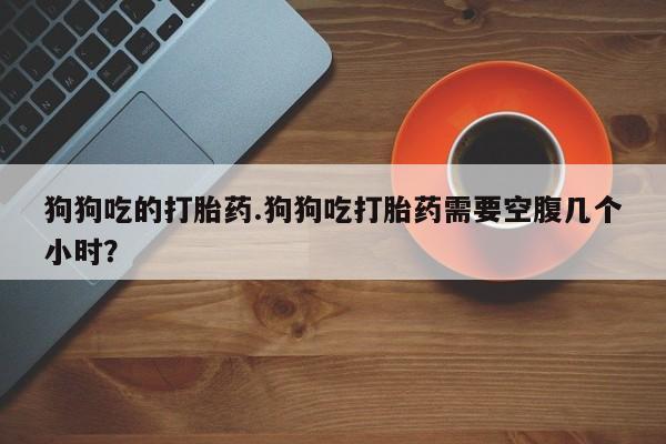 私人卖堕胎药的微信狗狗吃的打胎药.狗狗吃打胎药需要空腹几个小时？
