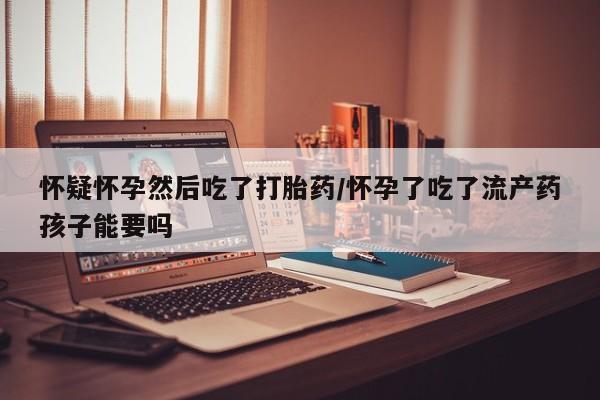私人卖堕胎药的微信怀疑怀孕然后吃了打胎药/怀孕了吃了流产药孩子能要吗