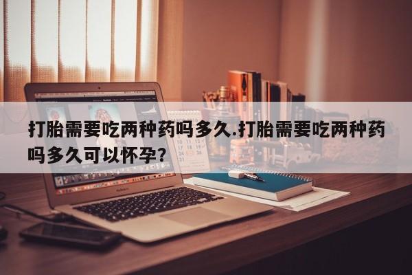 私人卖堕胎药的微信打胎需要吃两种药吗多久.打胎需要吃两种药吗多久可以怀孕？