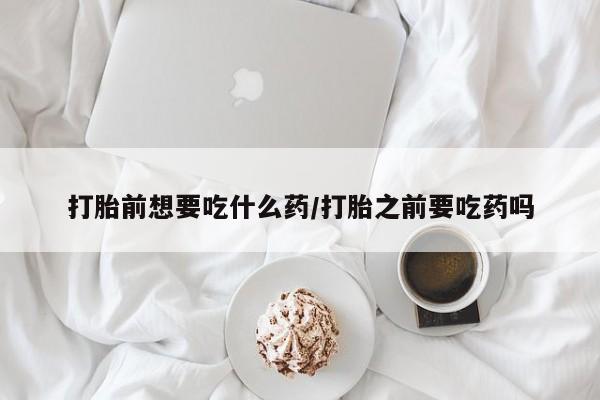 私人卖堕胎药的微信打胎前想要吃什么药/打胎之前要吃药吗