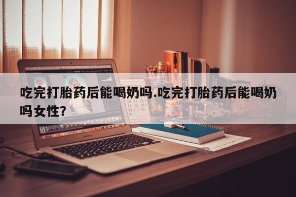 私人卖堕胎药的微信吃完打胎药后能喝奶吗.吃完打胎药后能喝奶吗女性？