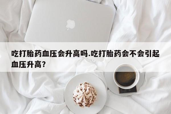 私人卖堕胎药的微信吃打胎药血压会升高吗.吃打胎药会不会引起血压升高？