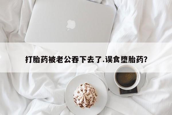 私人卖堕胎药的微信打胎药被老公吞下去了.误食堕胎药？