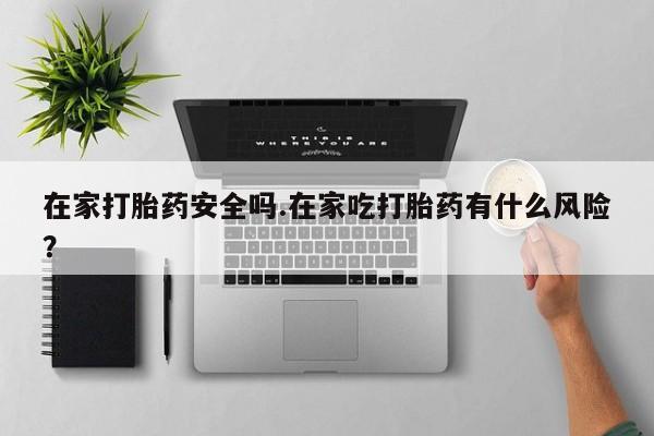 私人卖堕胎药的微信在家打胎药安全吗.在家吃打胎药有什么风险？