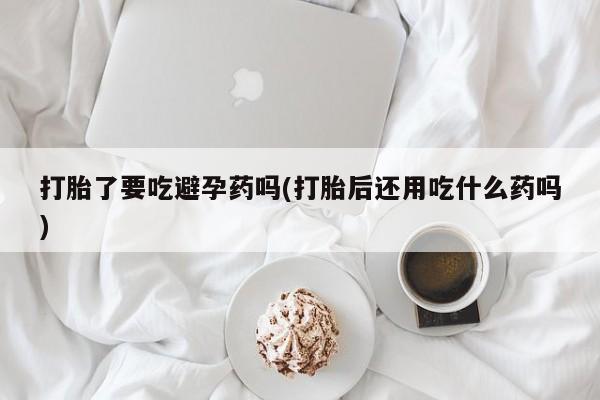 私人卖堕胎药的微信打胎了要吃避孕药吗(打胎后还用吃什么药吗)