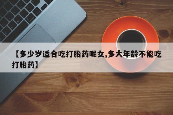 私人卖堕胎药的微信【多少岁适合吃打胎药呢女,多大年龄不能吃打胎药】