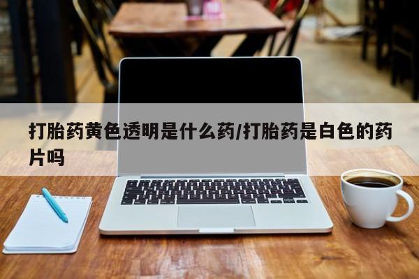 私人卖堕胎药的微信打胎药黄色透明是什么药/打胎药是白色的药片吗