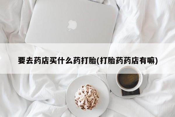 私人卖堕胎药的微信要去药店买什么药打胎(打胎药药店有嘛)