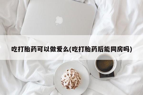 私人卖堕胎药的微信吃打胎药可以做爱么(吃打胎药后能同房吗)
