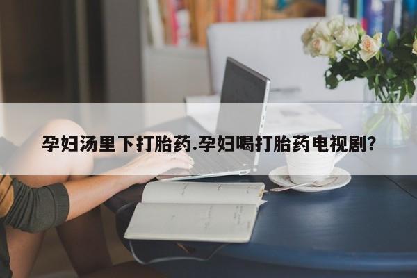 私人卖堕胎药的微信孕妇汤里下打胎药.孕妇喝打胎药电视剧？