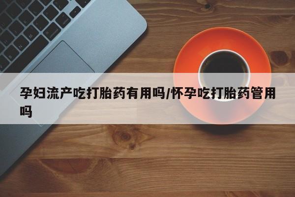 私人卖堕胎药的微信孕妇流产吃打胎药有用吗/怀孕吃打胎药管用吗