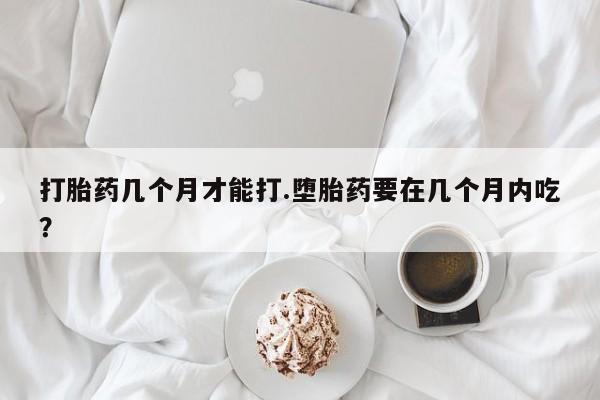 私人卖堕胎药的微信打胎药几个月才能打.堕胎药要在几个月内吃？