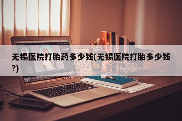 私人卖堕胎药的微信无锡医院打胎药多少钱(无锡医院打胎多少钱?)