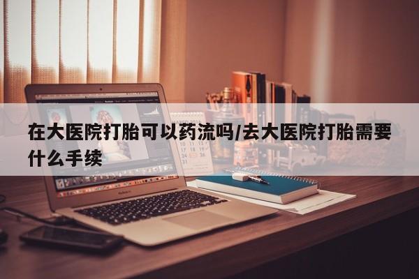 私人卖堕胎药的微信在大医院打胎可以药流吗/去大医院打胎需要什么手续