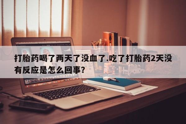 私人卖堕胎药的微信打胎药喝了两天了没血了.吃了打胎药2天没有反应是怎么回事？