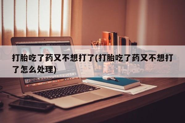私人卖堕胎药的微信打胎吃了药又不想打了(打胎吃了药又不想打了怎么处理)