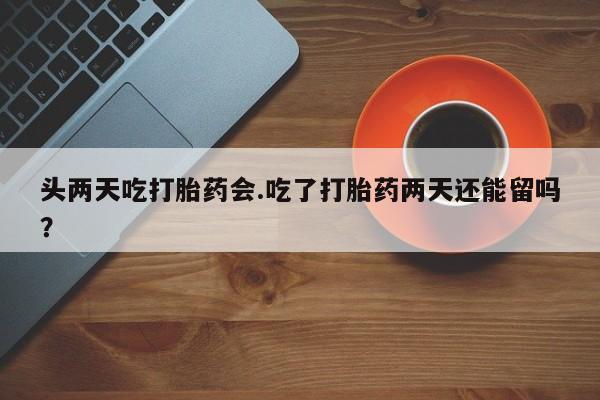 私人卖堕胎药的微信头两天吃打胎药会.吃了打胎药两天还能留吗？