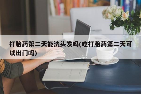 私人卖堕胎药的微信打胎药第二天能洗头发吗(吃打胎药第二天可以出门吗)
