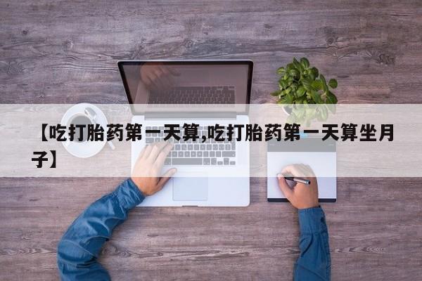 私人卖堕胎药的微信【吃打胎药第一天算,吃打胎药第一天算坐月子】