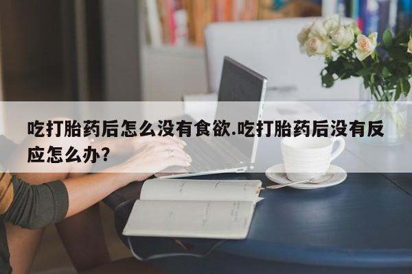 私人卖堕胎药的微信吃打胎药后怎么没有食欲.吃打胎药后没有反应怎么办？