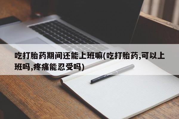 私人卖堕胎药的微信吃打胎药期间还能上班嘛(吃打胎药,可以上班吗,疼痛能忍受吗)