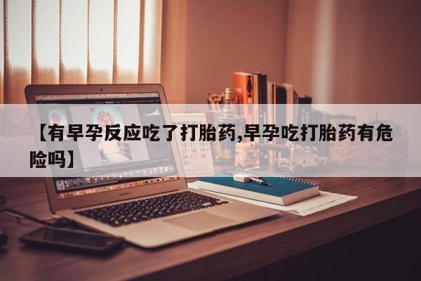 私人卖堕胎药的微信【有早孕反应吃了打胎药,早孕吃打胎药有危险吗】