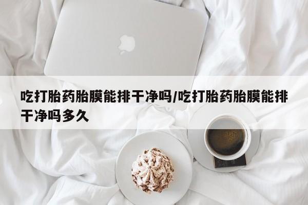 私人卖堕胎药的微信吃打胎药胎膜能排干净吗/吃打胎药胎膜能排干净吗多久
