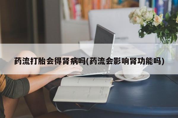 私人卖堕胎药的微信药流打胎会得肾病吗(药流会影响肾功能吗)