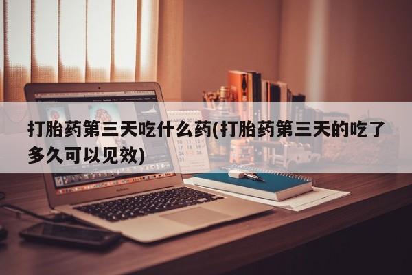 私人卖堕胎药的微信打胎药第三天吃什么药(打胎药第三天的吃了多久可以见效)