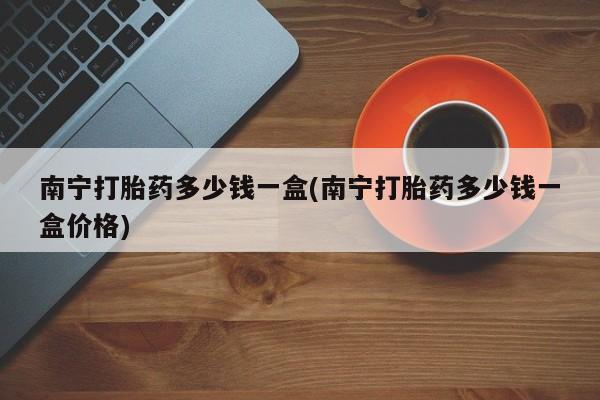 私人卖堕胎药的微信南宁打胎药多少钱一盒(南宁打胎药多少钱一盒价格)