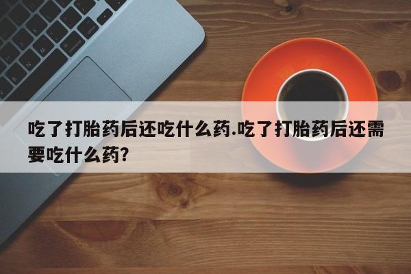 私人卖堕胎药的微信吃了打胎药后还吃什么药.吃了打胎药后还需要吃什么药？