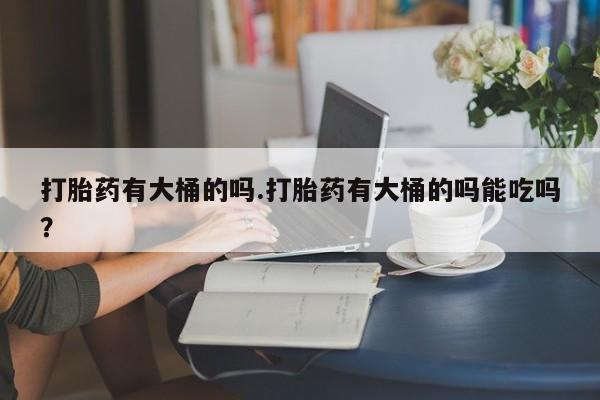 私人卖堕胎药的微信打胎药有大桶的吗.打胎药有大桶的吗能吃吗？