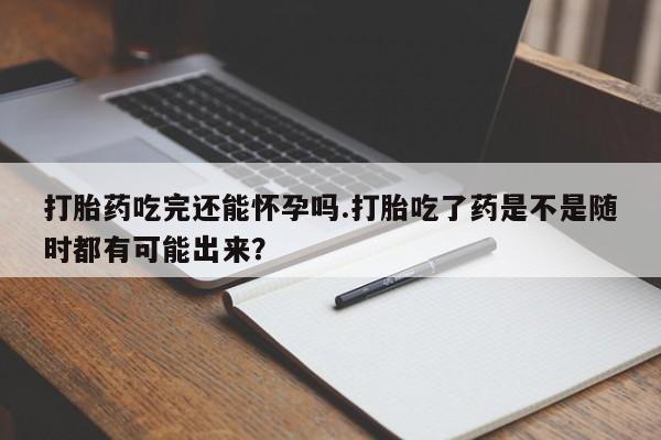 私人卖堕胎药的微信打胎药吃完还能怀孕吗.打胎吃了药是不是随时都有可能出来？