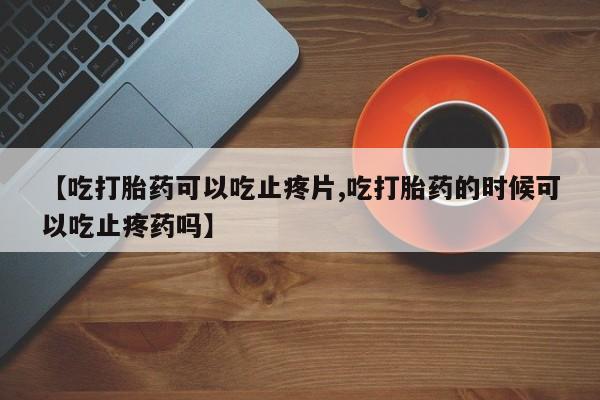 私人卖堕胎药的微信【吃打胎药可以吃止疼片,吃打胎药的时候可以吃止疼药吗】