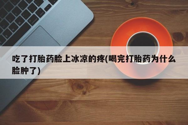 私人卖堕胎药的微信吃了打胎药脸上冰凉的疼(喝完打胎药为什么脸肿了)